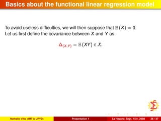 Basics about the functional linear regression model
To avoid useless difﬁculties, we will then suppose that E (X) = 0.
Let us ﬁrst deﬁne the covariance between X and Y as:
∆(X,Y) = E (XY) ∈ X.
Nathalie Villa (IMT & UPVD) Presentation 1 La Havane, Sept. 15th, 2008 26 / 37
 
