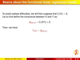 Basics about the functional linear regression model
To avoid useless difﬁculties, we will then suppose that E (X) = 0.
Let us ﬁrst deﬁne the covariance between X and Y as:
∆(X,Y) = E (XY) ∈ X.
Then, we have:
ΓX α = ∆(X,Y).
Nathalie Villa (IMT & UPVD) Presentation 1 La Havane, Sept. 15th, 2008 26 / 37
 