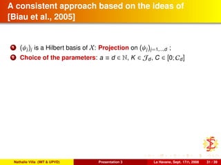 A consistent approach based on the ideas of
[Biau et al., 2005]
1 (ψj)j is a Hilbert basis of X: Projection on (ψj)j=1,...,d ;
2 Choice of the parameters: a ≡ d ∈ N, K ∈ Jd, C ∈ [0; Cd]
Nathalie Villa (IMT & UPVD) Presentation 3 La Havane, Sept. 17th, 2008 31 / 39
 