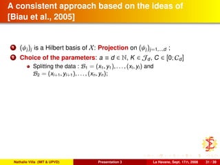 A consistent approach based on the ideas of
[Biau et al., 2005]
1 (ψj)j is a Hilbert basis of X: Projection on (ψj)j=1,...,d ;
2 Choice of the parameters: a ≡ d ∈ N, K ∈ Jd, C ∈ [0; Cd]
Splitting the data : B1 = (x1, y1), . . . , (xl, yl) and
B2 = (xl+1, yl+1), . . . , (xn, yn);
Nathalie Villa (IMT & UPVD) Presentation 3 La Havane, Sept. 17th, 2008 31 / 39
 