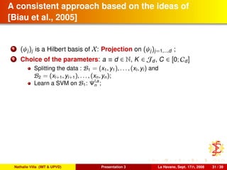 A consistent approach based on the ideas of
[Biau et al., 2005]
1 (ψj)j is a Hilbert basis of X: Projection on (ψj)j=1,...,d ;
2 Choice of the parameters: a ≡ d ∈ N, K ∈ Jd, C ∈ [0; Cd]
Splitting the data : B1 = (x1, y1), . . . , (xl, yl) and
B2 = (xl+1, yl+1), . . . , (xn, yn);
Learn a SVM on B1: Ψl,a
n ;
Nathalie Villa (IMT & UPVD) Presentation 3 La Havane, Sept. 17th, 2008 31 / 39
 