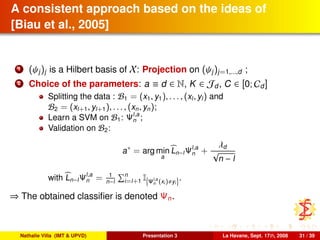A consistent approach based on the ideas of
[Biau et al., 2005]
1 (ψj)j is a Hilbert basis of X: Projection on (ψj)j=1,...,d ;
2 Choice of the parameters: a ≡ d ∈ N, K ∈ Jd, C ∈ [0; Cd]
Splitting the data : B1 = (x1, y1), . . . , (xl, yl) and
B2 = (xl+1, yl+1), . . . , (xn, yn);
Learn a SVM on B1: Ψl,a
n ;
Validation on B2:
a∗
= arg min
a
Ln−lΨl,a
n +
λd
√
n − l
with Ln−lΨl,a
n = 1
n−l
n
i=l+1 I Ψl,a
n (xi ) yi
.
⇒ The obtained classiﬁer is denoted Ψn.
Nathalie Villa (IMT & UPVD) Presentation 3 La Havane, Sept. 17th, 2008 31 / 39
 