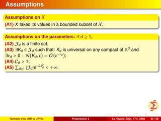 Assumptions
Assumptions on X
(A1) X takes its values in a bounded subset of X.
Assumptions on the parameters: ∀ d ≥ 1,
(A2) Jd is a ﬁnite set;
(A3) ∃Kd ∈ Jd such that: Kd is universal on any compact of Rd
and
∃νd > 0 : N(Kd, ) = O ( −νd );
(A4) Cd > 1;
(A5) d≥1 |Jd|e−2λ2
d < +∞.
Nathalie Villa (IMT & UPVD) Presentation 3 La Havane, Sept. 17th, 2008 32 / 39
 