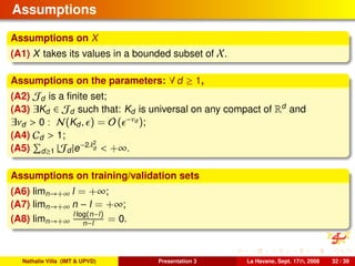 Assumptions
Assumptions on X
(A1) X takes its values in a bounded subset of X.
Assumptions on the parameters: ∀ d ≥ 1,
(A2) Jd is a ﬁnite set;
(A3) ∃Kd ∈ Jd such that: Kd is universal on any compact of Rd
and
∃νd > 0 : N(Kd, ) = O ( −νd );
(A4) Cd > 1;
(A5) d≥1 |Jd|e−2λ2
d < +∞.
Assumptions on training/validation sets
(A6) limn→+∞ l = +∞;
(A7) limn→+∞ n − l = +∞;
(A8) limn→+∞
l log(n−l)
n−l = 0.
Nathalie Villa (IMT & UPVD) Presentation 3 La Havane, Sept. 17th, 2008 32 / 39
 