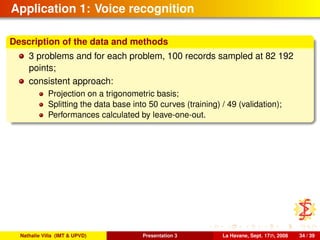 Application 1: Voice recognition
Description of the data and methods
3 problems and for each problem, 100 records sampled at 82 192
points;
consistent approach:
Projection on a trigonometric basis;
Splitting the data base into 50 curves (training) / 49 (validation);
Performances calculated by leave-one-out.
Nathalie Villa (IMT & UPVD) Presentation 3 La Havane, Sept. 17th, 2008 34 / 39
 