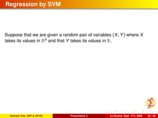Regression by SVM
Suppose that we are given a random pair of variables (X, Y) where X
takes its values in Rd
and that Y takes its values in R.
Nathalie Villa (IMT & UPVD) Presentation 3 La Havane, Sept. 17th, 2008 35 / 39
 