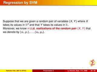 Regression by SVM
Suppose that we are given a random pair of variables (X, Y) where X
takes its values in Rd
and that Y takes its values in R.
Moreover, we know n i.i.d. realizations of the random pair (X, Y) that
we denote by (x1, y1), . . . , (xn, yn).
Nathalie Villa (IMT & UPVD) Presentation 3 La Havane, Sept. 17th, 2008 35 / 39
 
