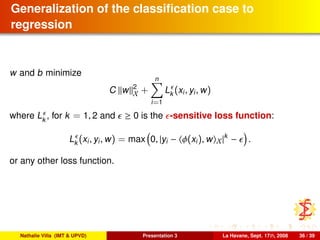 Generalization of the classiﬁcation case to
regression
w and b minimize
C w 2
X +
n
i=1
Lk (xi, yi, w)
where Lk
, for k = 1, 2 and ≥ 0 is the -sensitive loss function:
Lk (xi, yi, w) = max 0, |yi − φ(xi), w X|k
− .
or any other loss function.
Nathalie Villa (IMT & UPVD) Presentation 3 La Havane, Sept. 17th, 2008 36 / 39
 