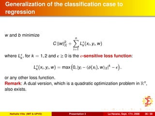 Generalization of the classiﬁcation case to
regression
w and b minimize
C w 2
X +
n
i=1
Lk (xi, yi, w)
where Lk
, for k = 1, 2 and ≥ 0 is the -sensitive loss function:
Lk (xi, yi, w) = max 0, |yi − φ(xi), w X|k
− .
or any other loss function.
Remark: A dual version, which is a quadratic optimization problem in Rn
,
also exists.
Nathalie Villa (IMT & UPVD) Presentation 3 La Havane, Sept. 17th, 2008 36 / 39
 