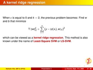A kernel ridge regression
When is equal to 0 and k = 2, the previous problem becomes: Find w
and b that minimize
Υ w 2
X +
n
i=1
(y − φ(xi), w X)2
which can be viewed as a kernel ridge regression. This method is also
known under the name of Least-Square SVM or LS-SVM.
Nathalie Villa (IMT & UPVD) Presentation 3 La Havane, Sept. 17th, 2008 37 / 39
 