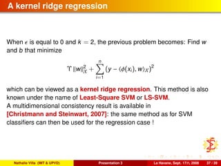 A kernel ridge regression
When is equal to 0 and k = 2, the previous problem becomes: Find w
and b that minimize
Υ w 2
X +
n
i=1
(y − φ(xi), w X)2
which can be viewed as a kernel ridge regression. This method is also
known under the name of Least-Square SVM or LS-SVM.
A multidimensional consistency result is available in
[Christmann and Steinwart, 2007]: the same method as for SVM
classiﬁers can then be used for the regression case !
Nathalie Villa (IMT & UPVD) Presentation 3 La Havane, Sept. 17th, 2008 37 / 39
 