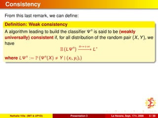 Consistency
From this last remark, we can deﬁne:
Deﬁnition: Weak consistency
A algorithm leading to build the classiﬁer Ψn
is said to be (weakly
universally) consistent if, for all distribution of the random pair (X, Y), we
have
E (LΨn
)
n→+∞
−−−−−−→ L∗
where LΨn
:= P (Ψn
(X) Y | (xi, yi)i)
Nathalie Villa (IMT & UPVD) Presentation 3 La Havane, Sept. 17th, 2008 5 / 39
 