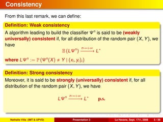 Consistency
From this last remark, we can deﬁne:
Deﬁnition: Weak consistency
A algorithm leading to build the classiﬁer Ψn
is said to be (weakly
universally) consistent if, for all distribution of the random pair (X, Y), we
have
E (LΨn
)
n→+∞
−−−−−−→ L∗
where LΨn
:= P (Ψn
(X) Y | (xi, yi)i)
Deﬁnition: Strong consistency
Moreover, it is said to be strongly (universally) consistent if, for all
distribution of the random pair (X, Y), we have
LΨn n→+∞
−−−−−−→ L∗
p.s.
Nathalie Villa (IMT & UPVD) Presentation 3 La Havane, Sept. 17th, 2008 5 / 39
 