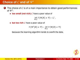 Choice of C and of Ψn
1 The choice of C is of a main importance to obtain good performances
of Ψn
:
too small (not rich) C have a poor value of
inf
Ψ∈C
P (Ψ(X) Y) − L∗
,
but too rich C have a poor value of
P (Ψn
(X) Y) − inf
Ψ∈C
P (Ψ(X) Y)
because the learning algorithm tends to overﬁt the data.
Nathalie Villa (IMT & UPVD) Presentation 3 La Havane, Sept. 17th, 2008 6 / 39
 