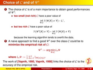 Choice of C and of Ψn
1 The choice of C is of a main importance to obtain good performances
of Ψn
:
too small (not rich) C have a poor value of
inf
Ψ∈C
P (Ψ(X) Y) − L∗
,
but too rich C have a poor value of
P (Ψn
(X) Y) − inf
Ψ∈C
P (Ψ(X) Y)
because the learning algorithm tends to overﬁt the data.
2 A naive approach to ﬁnd a good Ψn
over the class C could be to
minimize the empirical risk of C:
Ψn
:= arg min
Ψ∈C
LnΨ
where LnΨ := 1
n
n
i=1 I{Ψ(xi) yi}.
The work of [Vapnik, 1995, Vapnik, 1998] links the choice of C to the
accuracy of the empirical risk.
Nathalie Villa (IMT & UPVD) Presentation 3 La Havane, Sept. 17th, 2008 6 / 39
 