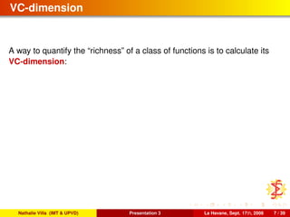 VC-dimension
A way to quantify the “richness” of a class of functions is to calculate its
VC-dimension:
Nathalie Villa (IMT & UPVD) Presentation 3 La Havane, Sept. 17th, 2008 7 / 39
 
