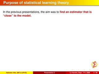 Purpose of statistical learning theory
In the previous presentations, the aim was to ﬁnd an estimator that is
“close” to the model.
Nathalie Villa (IMT & UPVD) Presentation 3 La Havane, Sept. 17th, 2008 3 / 39
 