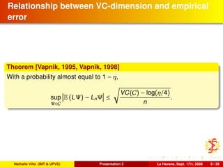 Relationship between VC-dimension and empirical
error
Theorem [Vapnik, 1995, Vapnik, 1998]
With a probability almost equal to 1 − η,
sup
Ψ∈C
E (LΨ) − LnΨ ≤
VC(C) − log(η/4)
n
.
Nathalie Villa (IMT & UPVD) Presentation 3 La Havane, Sept. 17th, 2008 9 / 39
 