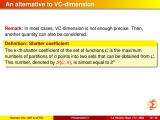 An alternative to VC-dimension
Remark: In most cases, VC-dimension is not enough precise. Then,
another quantity can also be considered:
Deﬁnition: Shatter coefﬁcient
The k-th shatter coefﬁcient of the set of functions C is the maximum
numbers of partitions of n points into two sets that can be obtained from C.
This number, denoted by S(C, n), is almost equal to 2n
Nathalie Villa (IMT & UPVD) Presentation 3 La Havane, Sept. 17th, 2008 10 / 39
 