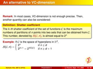 An alternative to VC-dimension
Remark: In most cases, VC-dimension is not enough precise. Then,
another quantity can also be considered:
Deﬁnition: Shatter coefﬁcient
The k-th shatter coefﬁcient of the set of functions C is the maximum
numbers of partitions of n points into two sets that can be obtained from C.
This number, denoted by S(C, n), is almost equal to 2n
Example: If C is the space of hyperplans in Rd
,
S(C, n) =
2n
if n ≤ d
2d+1
= 2VC(C) if n ≥ d + 1
Nathalie Villa (IMT & UPVD) Presentation 3 La Havane, Sept. 17th, 2008 10 / 39
 