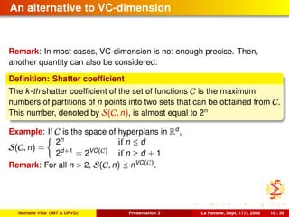 An alternative to VC-dimension
Remark: In most cases, VC-dimension is not enough precise. Then,
another quantity can also be considered:
Deﬁnition: Shatter coefﬁcient
The k-th shatter coefﬁcient of the set of functions C is the maximum
numbers of partitions of n points into two sets that can be obtained from C.
This number, denoted by S(C, n), is almost equal to 2n
Example: If C is the space of hyperplans in Rd
,
S(C, n) =
2n
if n ≤ d
2d+1
= 2VC(C) if n ≥ d + 1
Remark: For all n > 2, S(C, n) ≤ nVC(C).
Nathalie Villa (IMT & UPVD) Presentation 3 La Havane, Sept. 17th, 2008 10 / 39
 