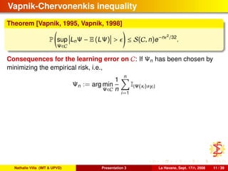 Vapnik-Chervonenkis inequality
Theorem [Vapnik, 1995, Vapnik, 1998]
P sup
Ψ∈C
LnΨ − E (LΨ) > ≤ S(C, n)e−n 2
/32
.
Consequences for the learning error on C: If Ψn has been chosen by
minimizing the empirical risk, i.e.,
Ψn := arg min
Ψ∈C
1
n
n
i=1
I{Ψ(xi) yi}
Nathalie Villa (IMT & UPVD) Presentation 3 La Havane, Sept. 17th, 2008 11 / 39
 