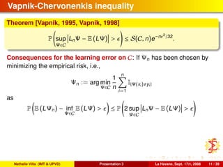 Vapnik-Chervonenkis inequality
Theorem [Vapnik, 1995, Vapnik, 1998]
P sup
Ψ∈C
LnΨ − E (LΨ) > ≤ S(C, n)e−n 2
/32
.
Consequences for the learning error on C: If Ψn has been chosen by
minimizing the empirical risk, i.e.,
Ψn := arg min
Ψ∈C
1
n
n
i=1
I{Ψ(xi) yi}
as
P E (LΨn) − inf
Ψ∈C
E (LΨ) > ≤ P 2 sup
Ψ∈C
LnΨ − E (LΨ) >
Nathalie Villa (IMT & UPVD) Presentation 3 La Havane, Sept. 17th, 2008 11 / 39
 