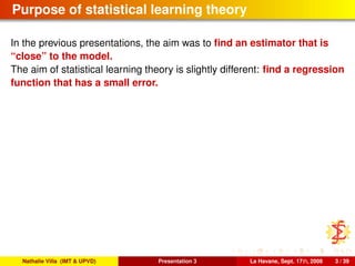 Purpose of statistical learning theory
In the previous presentations, the aim was to ﬁnd an estimator that is
“close” to the model.
The aim of statistical learning theory is slightly different: ﬁnd a regression
function that has a small error.
Nathalie Villa (IMT & UPVD) Presentation 3 La Havane, Sept. 17th, 2008 3 / 39
 