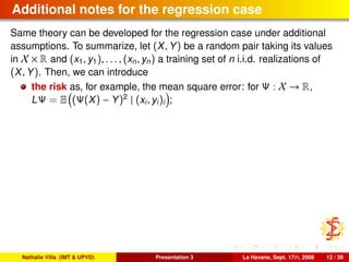 Additional notes for the regression case
Same theory can be developed for the regression case under additional
assumptions. To summarize, let (X, Y) be a random pair taking its values
in X × R and (x1, y1), . . . , (xn, yn) a training set of n i.i.d. realizations of
(X, Y). Then, we can introduce
the risk as, for example, the mean square error: for Ψ : X → R,
LΨ = E (Ψ(X) − Y)2
| (xi, yi)i ;
Nathalie Villa (IMT & UPVD) Presentation 3 La Havane, Sept. 17th, 2008 12 / 39
 