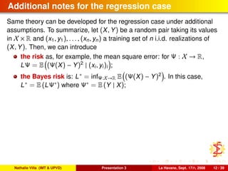 Additional notes for the regression case
Same theory can be developed for the regression case under additional
assumptions. To summarize, let (X, Y) be a random pair taking its values
in X × R and (x1, y1), . . . , (xn, yn) a training set of n i.i.d. realizations of
(X, Y). Then, we can introduce
the risk as, for example, the mean square error: for Ψ : X → R,
LΨ = E (Ψ(X) − Y)2
| (xi, yi)i ;
the Bayes risk is: L∗ = infΨ:X→R E (Ψ(X) − Y)2
. In this case,
L∗ = E (LΨ∗) where Ψ∗ = E (Y | X);
Nathalie Villa (IMT & UPVD) Presentation 3 La Havane, Sept. 17th, 2008 12 / 39
 