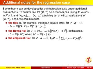 Additional notes for the regression case
Same theory can be developed for the regression case under additional
assumptions. To summarize, let (X, Y) be a random pair taking its values
in X × R and (x1, y1), . . . , (xn, yn) a training set of n i.i.d. realizations of
(X, Y). Then, we can introduce
the risk as, for example, the mean square error: for Ψ : X → R,
LΨ = E (Ψ(X) − Y)2
| (xi, yi)i ;
the Bayes risk is: L∗ = infΨ:X→R E (Ψ(X) − Y)2
. In this case,
L∗ = E (LΨ∗) where Ψ∗ = E (Y | X);
the empirical risk: for Ψ : X → R, LnΨ = 1
n
n
i=1(yi − Ψ(xi))2
.
Nathalie Villa (IMT & UPVD) Presentation 3 La Havane, Sept. 17th, 2008 12 / 39
 
