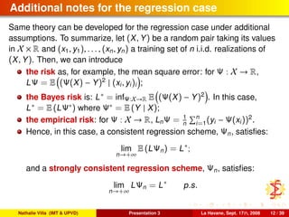 Additional notes for the regression case
Same theory can be developed for the regression case under additional
assumptions. To summarize, let (X, Y) be a random pair taking its values
in X × R and (x1, y1), . . . , (xn, yn) a training set of n i.i.d. realizations of
(X, Y). Then, we can introduce
the risk as, for example, the mean square error: for Ψ : X → R,
LΨ = E (Ψ(X) − Y)2
| (xi, yi)i ;
the Bayes risk is: L∗ = infΨ:X→R E (Ψ(X) − Y)2
. In this case,
L∗ = E (LΨ∗) where Ψ∗ = E (Y | X);
the empirical risk: for Ψ : X → R, LnΨ = 1
n
n
i=1(yi − Ψ(xi))2
.
Hence, in this case, a consistent regression scheme, Ψn, satisﬁes:
lim
n→+∞
E (LΨn) = L∗
;
and a strongly consistent regression scheme, Ψn, satisﬁes:
lim
n→+∞
LΨn = L∗
p.s.
Nathalie Villa (IMT & UPVD) Presentation 3 La Havane, Sept. 17th, 2008 12 / 39
 