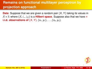 Remains on functional multilayer perceptron by
projection approach
Data: Suppose that we are given a random pair (X, Y) taking its values in
X × R where (X, ., . X) is a Hilbert space. Suppose also that we have n
i.i.d. observations of (X, Y), (x1, y1), . . . , (xn, yn).
Nathalie Villa (IMT & UPVD) Presentation 3 La Havane, Sept. 17th, 2008 14 / 39
 