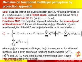 Remains on functional multilayer perceptron by
projection approach
Data: Suppose that we are given a random pair (X, Y) taking its values in
X × R where (X, ., . X) is a Hilbert space. Suppose also that we have n
i.i.d. observations of (X, Y), (x1, y1), . . . , (xn, yn).
Functional MLP: The projection approach is based on the knowledge of
a Hilbert basis of X that we will denote by (φk )k≥1. The data (xi)i and
also the weights of the MLP are projected on this basis truncated at q:
Cn
q =



Ψ : X → R : ∀ x ∈ X, Ψ(x) =
pn
l=1
w
(2)
l
G

w
(0)
l
+
q
k=1
β
(1)
lk
(Pq(x))k


pn
l=1
|w
(2)
l
| ≤ αn



where (pn)n is a sequence of integer, (αn)n is a sequence of positive real
numbers, G is a given continuous functions and the weights (w
(2)
l
)l,
(w
(0)
l
)l and (β
(1)
lk
)l,k have to be learned from the data set in R (see
Presentation 2 for further details).
Nathalie Villa (IMT & UPVD) Presentation 3 La Havane, Sept. 17th, 2008 14 / 39
 