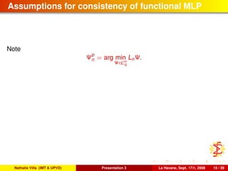 Assumptions for consistency of functional MLP
Note
Ψp
n = arg min
Ψ∈Cn
q
LnΨ.
Nathalie Villa (IMT & UPVD) Presentation 3 La Havane, Sept. 17th, 2008 15 / 39
 