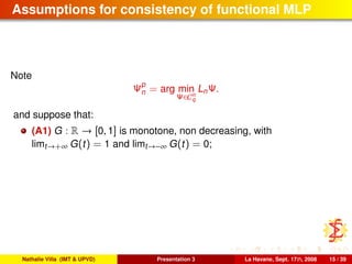 Assumptions for consistency of functional MLP
Note
Ψp
n = arg min
Ψ∈Cn
q
LnΨ.
and suppose that:
(A1) G : R → [0, 1] is monotone, non decreasing, with
limt→+∞ G(t) = 1 and limt→−∞ G(t) = 0;
Nathalie Villa (IMT & UPVD) Presentation 3 La Havane, Sept. 17th, 2008 15 / 39
 