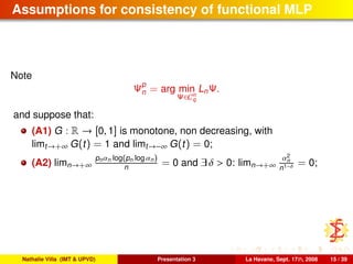 Assumptions for consistency of functional MLP
Note
Ψp
n = arg min
Ψ∈Cn
q
LnΨ.
and suppose that:
(A1) G : R → [0, 1] is monotone, non decreasing, with
limt→+∞ G(t) = 1 and limt→−∞ G(t) = 0;
(A2) limn→+∞
pnαn log(pn log αn)
n = 0 and ∃ δ > 0: limn→+∞
α2
n
n1−δ = 0;
Nathalie Villa (IMT & UPVD) Presentation 3 La Havane, Sept. 17th, 2008 15 / 39
 