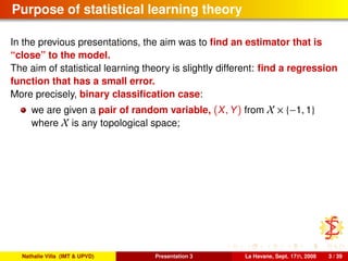 Purpose of statistical learning theory
In the previous presentations, the aim was to ﬁnd an estimator that is
“close” to the model.
The aim of statistical learning theory is slightly different: ﬁnd a regression
function that has a small error.
More precisely, binary classiﬁcation case:
we are given a pair of random variable, (X, Y) from X × {−1, 1}
where X is any topological space;
Nathalie Villa (IMT & UPVD) Presentation 3 La Havane, Sept. 17th, 2008 3 / 39
 