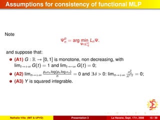 Assumptions for consistency of functional MLP
Note
Ψp
n = arg min
Ψ∈Cn
q
LnΨ.
and suppose that:
(A1) G : R → [0, 1] is monotone, non decreasing, with
limt→+∞ G(t) = 1 and limt→−∞ G(t) = 0;
(A2) limn→+∞
pnαn log(pn log αn)
n = 0 and ∃ δ > 0: limn→+∞
α2
n
n1−δ = 0;
(A3) Y is squared integrable.
Nathalie Villa (IMT & UPVD) Presentation 3 La Havane, Sept. 17th, 2008 15 / 39
 