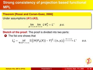 Strong consistency of projection based functional
MPL
Theorem [Rossi and Conan-Guez, 2006]
Under assumptions (A1)-(A3),
lim
p→+∞
lim
n→+∞
LΨp
n = L∗
p.s.
Sketch of the proof: The proof is divided into two parts:
1 The ﬁst one shows that
L∗
p = inf
Ψ∈Rp→+∞
E (Ψ(Pp(X)) − Y)2
| (xi, yi)i
n→+∞
−−−−−−→ L∗
a.s.
Nathalie Villa (IMT & UPVD) Presentation 3 La Havane, Sept. 17th, 2008 16 / 39
 