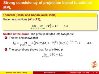 Strong consistency of projection based functional
MPL
Theorem [Rossi and Conan-Guez, 2006]
Under assumptions (A1)-(A3),
lim
p→+∞
lim
n→+∞
LΨp
n = L∗
p.s.
Sketch of the proof: The proof is divided into two parts:
1 The ﬁst one shows that
L∗
p = inf
Ψ∈Rp→+∞
E (Ψ(Pp(X)) − Y)2
| (xi, yi)i
n→+∞
−−−−−−→ L∗
a.s.
2 The second one shows that, for any ﬁxed p
lim
n→+∞
LΨp
n = L∗
p.
Nathalie Villa (IMT & UPVD) Presentation 3 La Havane, Sept. 17th, 2008 16 / 39
 