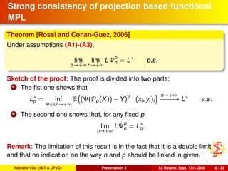 Strong consistency of projection based functional
MPL
Theorem [Rossi and Conan-Guez, 2006]
Under assumptions (A1)-(A3),
lim
p→+∞
lim
n→+∞
LΨp
n = L∗
p.s.
Sketch of the proof: The proof is divided into two parts:
1 The ﬁst one shows that
L∗
p = inf
Ψ∈Rp→+∞
E (Ψ(Pp(X)) − Y)2
| (xi, yi)i
n→+∞
−−−−−−→ L∗
a.s.
2 The second one shows that, for any ﬁxed p
lim
n→+∞
LΨp
n = L∗
p.
Remark: The limitation of this result is in the fact that it is a double limit
and that no indication on the way n and p should be linked in given.
Nathalie Villa (IMT & UPVD) Presentation 3 La Havane, Sept. 17th, 2008 16 / 39
 