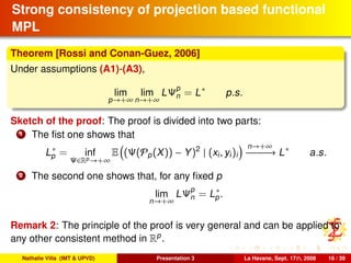 Strong consistency of projection based functional
MPL
Theorem [Rossi and Conan-Guez, 2006]
Under assumptions (A1)-(A3),
lim
p→+∞
lim
n→+∞
LΨp
n = L∗
p.s.
Sketch of the proof: The proof is divided into two parts:
1 The ﬁst one shows that
L∗
p = inf
Ψ∈Rp→+∞
E (Ψ(Pp(X)) − Y)2
| (xi, yi)i
n→+∞
−−−−−−→ L∗
a.s.
2 The second one shows that, for any ﬁxed p
lim
n→+∞
LΨp
n = L∗
p.
Remark 2: The principle of the proof is very general and can be applied to
any other consistent method in Rp
.
Nathalie Villa (IMT & UPVD) Presentation 3 La Havane, Sept. 17th, 2008 16 / 39
 