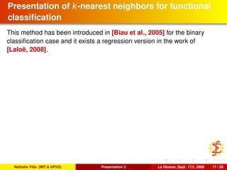 Presentation of k-nearest neighbors for functional
classiﬁcation
This method has been introduced in [Biau et al., 2005] for the binary
classiﬁcation case and it exists a regression version in the work of
[Laloë, 2008].
Nathalie Villa (IMT & UPVD) Presentation 3 La Havane, Sept. 17th, 2008 17 / 39
 