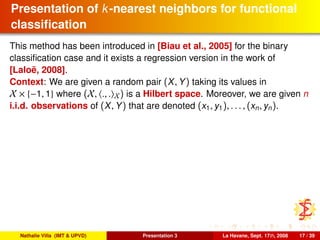 Presentation of k-nearest neighbors for functional
classiﬁcation
This method has been introduced in [Biau et al., 2005] for the binary
classiﬁcation case and it exists a regression version in the work of
[Laloë, 2008].
Context: We are given a random pair (X, Y) taking its values in
X × {−1, 1} where (X, ., . X) is a Hilbert space. Moreover, we are given n
i.i.d. observations of (X, Y) that are denoted (x1, y1), . . . , (xn, yn).
Nathalie Villa (IMT & UPVD) Presentation 3 La Havane, Sept. 17th, 2008 17 / 39
 