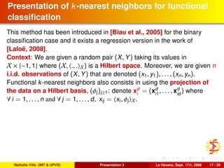 Presentation of k-nearest neighbors for functional
classiﬁcation
This method has been introduced in [Biau et al., 2005] for the binary
classiﬁcation case and it exists a regression version in the work of
[Laloë, 2008].
Context: We are given a random pair (X, Y) taking its values in
X × {−1, 1} where (X, ., . X) is a Hilbert space. Moreover, we are given n
i.i.d. observations of (X, Y) that are denoted (x1, y1), . . . , (xn, yn).
Functional k-nearest neighbors also consists in using the projection of
the data on a Hilbert basis, (φj)j≥1: denote xd
i
= (xd
i1
, . . . , xd
id
) where
∀ i = 1, . . . , n and ∀ j = 1, . . . , d, xij = xi, φj X.
Nathalie Villa (IMT & UPVD) Presentation 3 La Havane, Sept. 17th, 2008 17 / 39
 