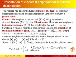 Presentation of k-nearest neighbors for functional
classiﬁcation
This method has been introduced in [Biau et al., 2005] for the binary
classiﬁcation case and it exists a regression version in the work of
[Laloë, 2008].
Context: We are given a random pair (X, Y) taking its values in
X × {−1, 1} where (X, ., . X) is a Hilbert space. Moreover, we are given n
i.i.d. observations of (X, Y) that are denoted (x1, y1), . . . , (xn, yn).
Functional k-nearest neighbors also consists in using the projection of
the data on a Hilbert basis, (φj)j≥1: denote xd
i
= (xd
i1
, . . . , xd
id
) where
∀ i = 1, . . . , n and ∀ j = 1, . . . , d, xij = xi, φj X.
k-nearest neighbors for d-dimensional data is then performed on the
dataset (xd
1
, y1), . . . , (xd
n, yn): if for all u ∈ Rd
,
Vk (u) := {i ∈ [[1, n]] : xd
i
− u Rd belongs to the k smallest of these values},
Ψn : x ∈ X →
−1 if i∈Vk (xd ) I{yi=−1} > i∈Vk (xd ) I{yi=1}
+1 otherwise
Nathalie Villa (IMT & UPVD) Presentation 3 La Havane, Sept. 17th, 2008 17 / 39
 