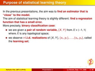 Purpose of statistical learning theory
In the previous presentations, the aim was to ﬁnd an estimator that is
“close” to the model.
The aim of statistical learning theory is slightly different: ﬁnd a regression
function that has a small error.
More precisely, binary classiﬁcation case:
we are given a pair of random variable, (X, Y) from X × {−1, 1}
where X is any topological space;
we observe n i.i.d. realizations of (X, Y), (x1, y1), . . . , (xn, yn), called
the learning set;
Nathalie Villa (IMT & UPVD) Presentation 3 La Havane, Sept. 17th, 2008 3 / 39
 