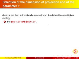 Selection of the dimension of projection and of the
parameter k
d and k are then automatically selected from the dataset by a validation
strategy:
1 For all k ∈ N∗ and all d ∈ N∗,
.
Nathalie Villa (IMT & UPVD) Presentation 3 La Havane, Sept. 17th, 2008 18 / 39
 