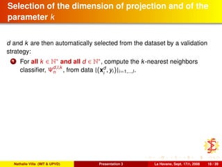 Selection of the dimension of projection and of the
parameter k
d and k are then automatically selected from the dataset by a validation
strategy:
1 For all k ∈ N∗ and all d ∈ N∗, compute the k-nearest neighbors
classiﬁer, Ψd,l,k
n , from data {(xd
i
, yi)}i=1,...,l.
Nathalie Villa (IMT & UPVD) Presentation 3 La Havane, Sept. 17th, 2008 18 / 39
 